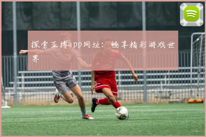 探索亚搏app网址：畅享精彩游戏世界
